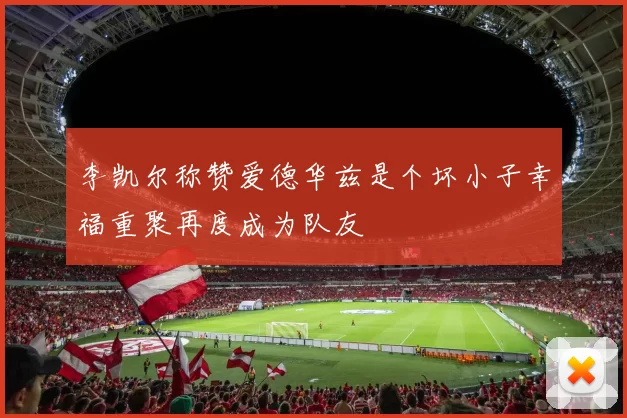 李凯尔称赞爱德华兹是个坏小子幸福重聚再度成为队友