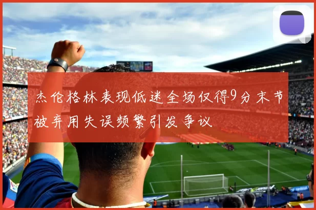 杰伦格林表现低迷全场仅得9分末节被弃用失误频繁引发争议