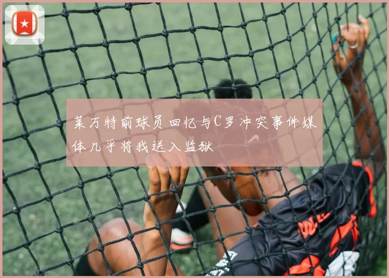 莱万特前球员回忆与C罗冲突事件媒体几乎将我送入监狱