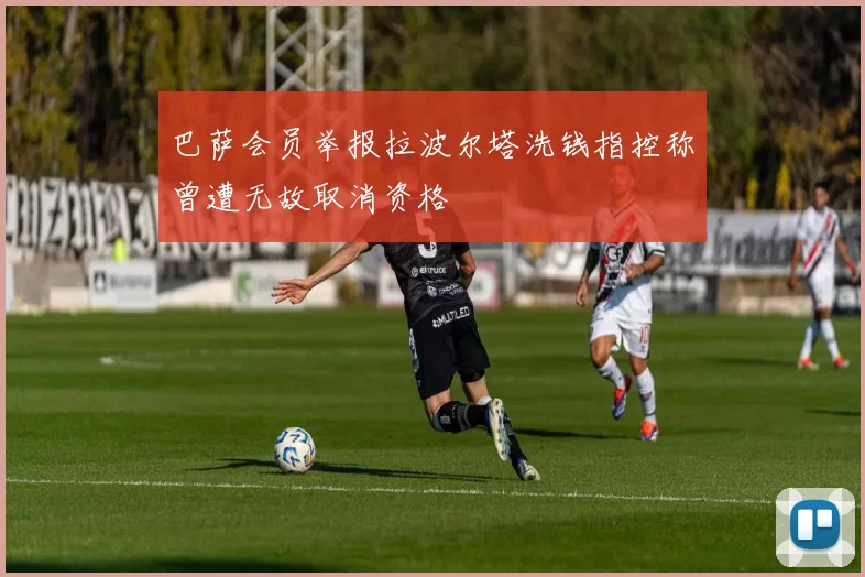 巴萨会员举报拉波尔塔洗钱指控称曾遭无故取消资格