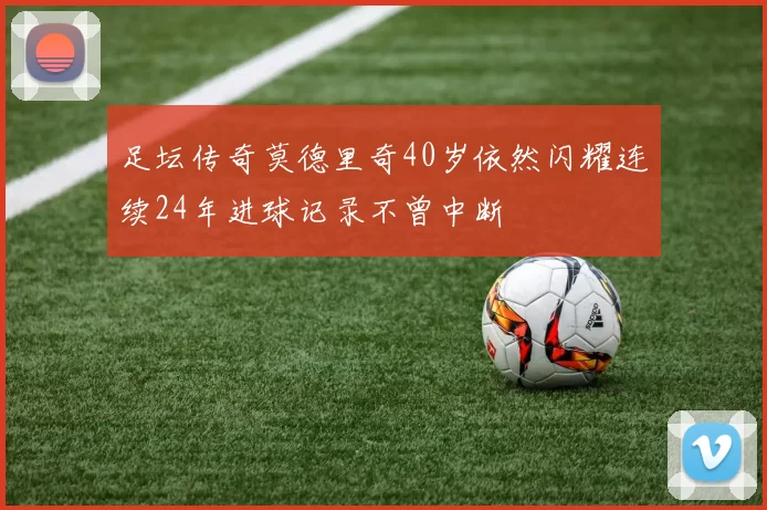 足坛传奇莫德里奇40岁依然闪耀连续24年进球记录不曾中断