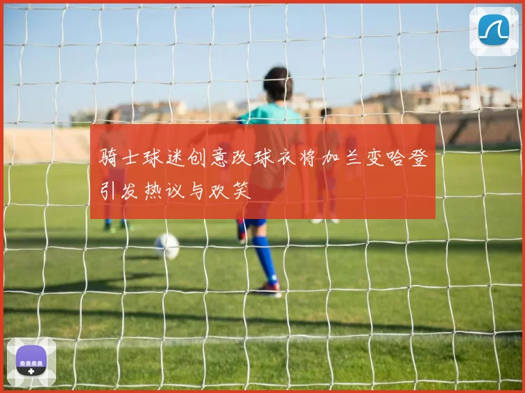 骑士球迷创意改球衣将加兰变哈登引发热议与欢笑