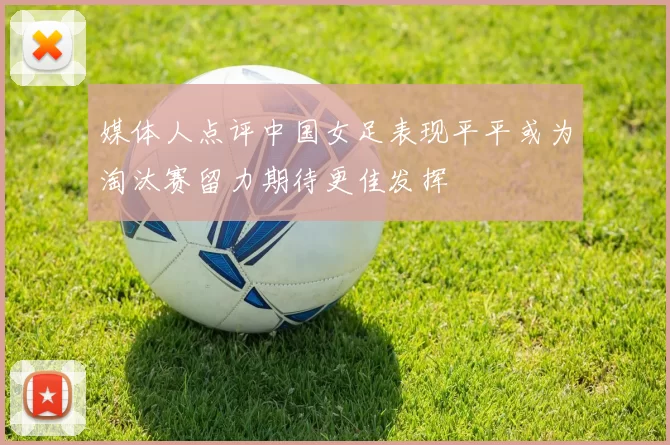 媒体人点评中国女足表现平平或为淘汰赛留力期待更佳发挥