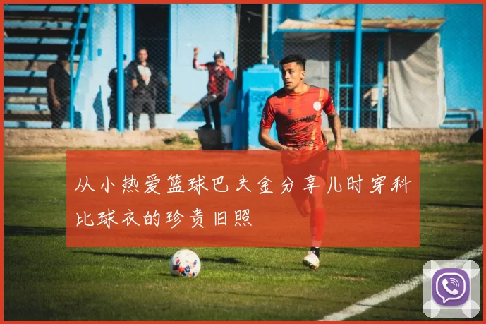 从小热爱篮球巴夫金分享儿时穿科比球衣的珍贵旧照