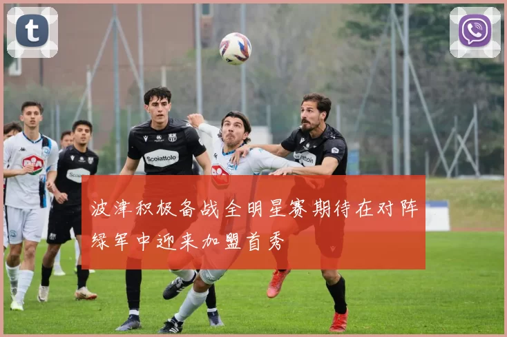 波津积极备战全明星赛期待在对阵绿军中迎来加盟首秀