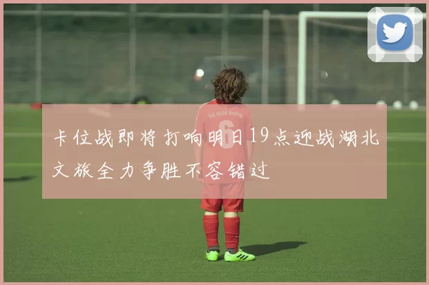 卡位战即将打响明日19点迎战湖北文旅全力争胜不容错过