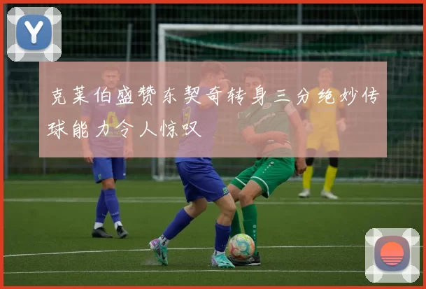 克莱伯盛赞东契奇转身三分绝妙传球能力令人惊叹