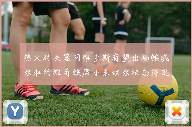 热火对决篮网维金斯有望出场鲍威尔和约维奇缺席小米切尔状态待定