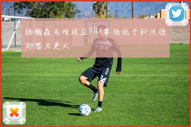 杨瀚森或难适应NBA赛场低于科沃德却潜力更大