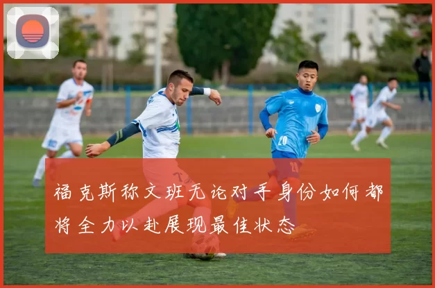 福克斯称文班无论对手身份如何都将全力以赴展现最佳状态