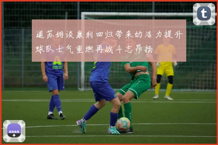 道苏姆谈康利回归带来的活力提升球队士气重燃再战斗志昂扬