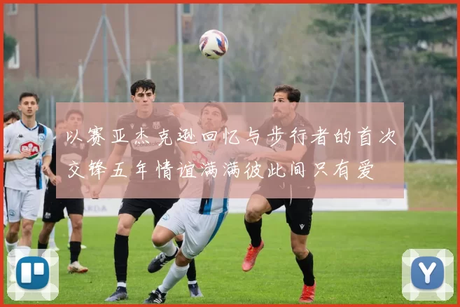 以赛亚杰克逊回忆与步行者的首次交锋五年情谊满满彼此间只有爱