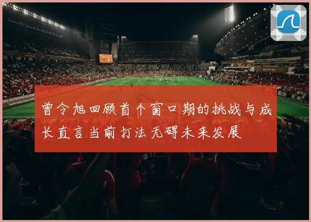 曾令旭回顾首个窗口期的挑战与成长直言当前打法无碍未来发展