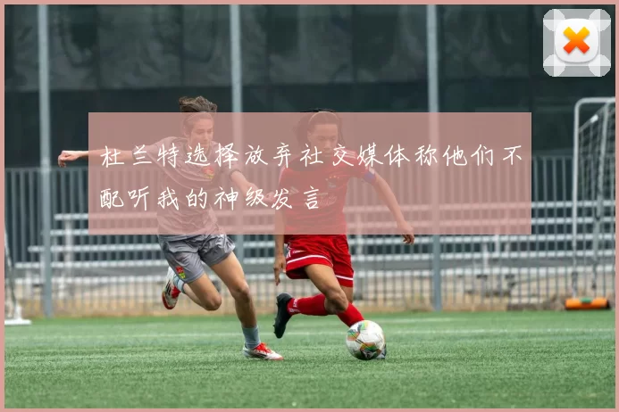杜兰特选择放弃社交媒体称他们不配听我的神级发言