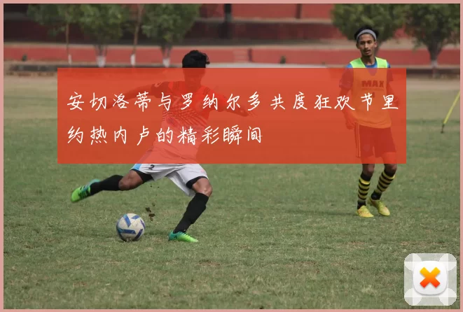 安切洛蒂与罗纳尔多共度狂欢节里约热内卢的精彩瞬间