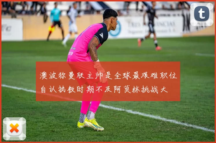澳波称曼联主帅是全球最艰难职位自认执教时期不及阿莫林挑战大