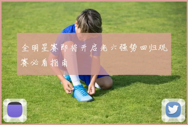 全明星赛即将开启老六强势回归观赛必看指南