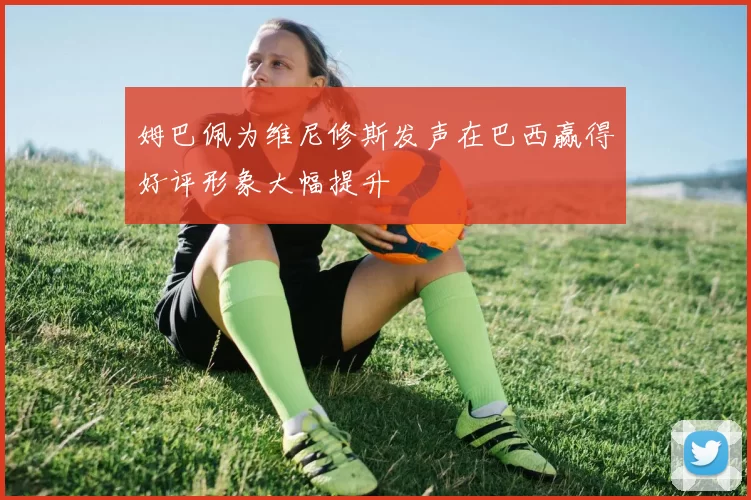 姆巴佩为维尼修斯发声在巴西赢得好评形象大幅提升