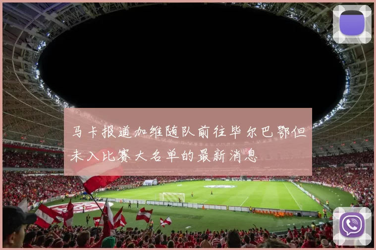 马卡报道加维随队前往毕尔巴鄂但未入比赛大名单的最新消息
