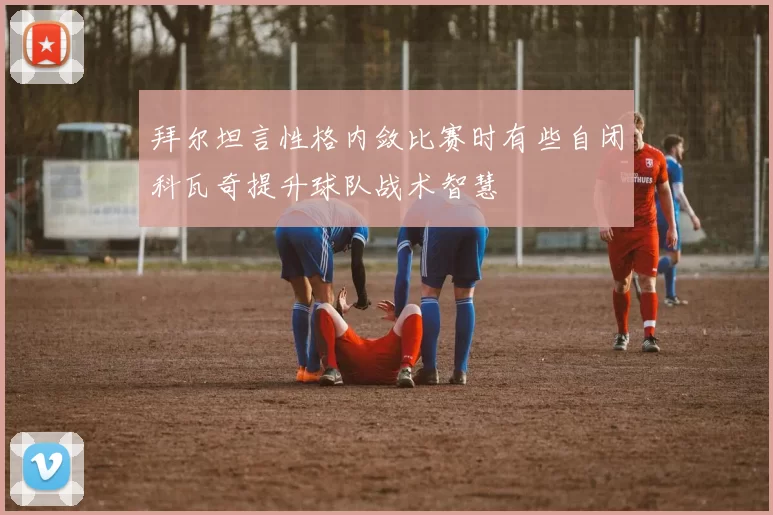 拜尔坦言性格内敛比赛时有些自闭科瓦奇提升球队战术智慧