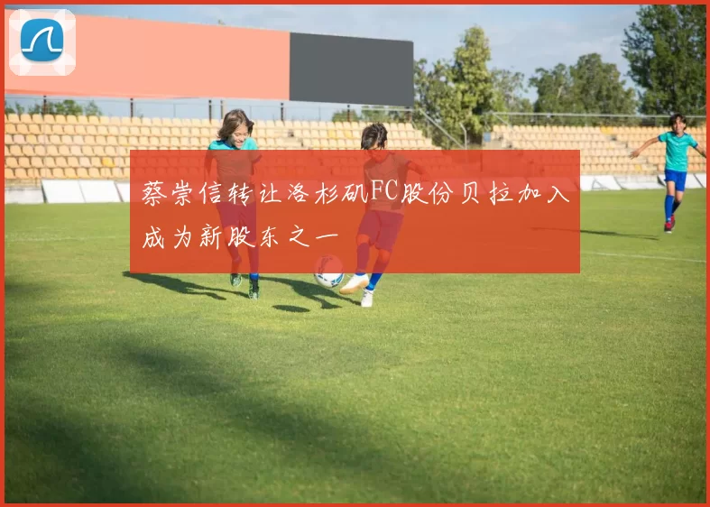 蔡崇信转让洛杉矶FC股份贝拉加入成为新股东之一