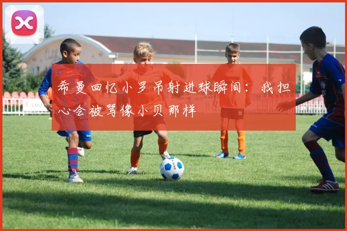 希曼回忆小罗吊射进球瞬间：我担心会被骂像小贝那样