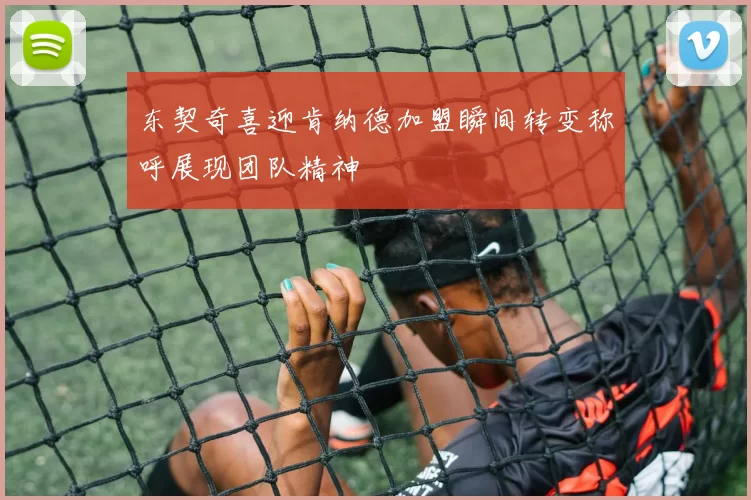 东契奇喜迎肯纳德加盟瞬间转变称呼展现团队精神